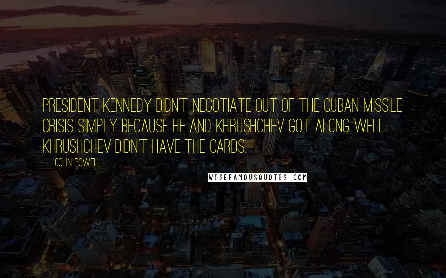 Colin Powell Quotes: President Kennedy didn't negotiate out of the Cuban missile crisis simply because he and Khrushchev got along well. Khrushchev didn't have the cards.