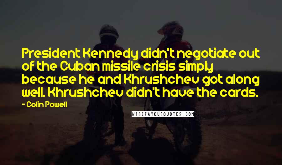 Colin Powell Quotes: President Kennedy didn't negotiate out of the Cuban missile crisis simply because he and Khrushchev got along well. Khrushchev didn't have the cards.