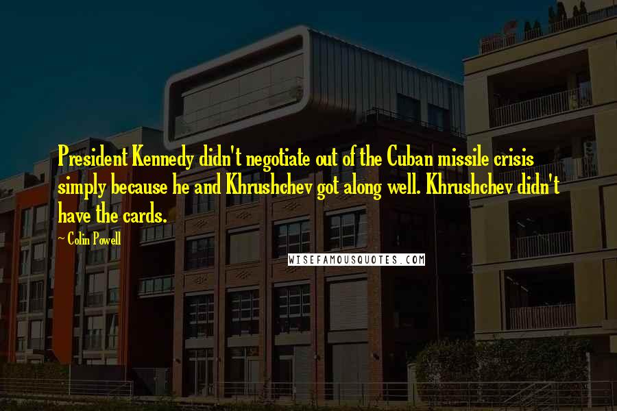 Colin Powell Quotes: President Kennedy didn't negotiate out of the Cuban missile crisis simply because he and Khrushchev got along well. Khrushchev didn't have the cards.