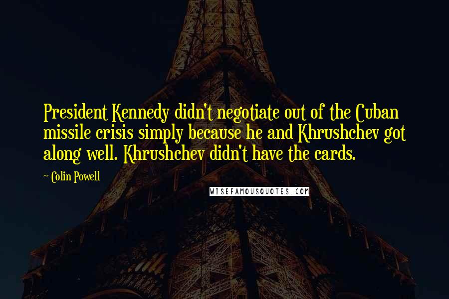 Colin Powell Quotes: President Kennedy didn't negotiate out of the Cuban missile crisis simply because he and Khrushchev got along well. Khrushchev didn't have the cards.