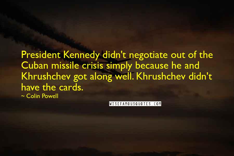 Colin Powell Quotes: President Kennedy didn't negotiate out of the Cuban missile crisis simply because he and Khrushchev got along well. Khrushchev didn't have the cards.