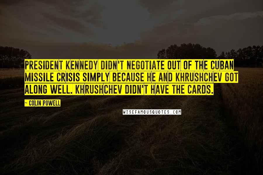 Colin Powell Quotes: President Kennedy didn't negotiate out of the Cuban missile crisis simply because he and Khrushchev got along well. Khrushchev didn't have the cards.