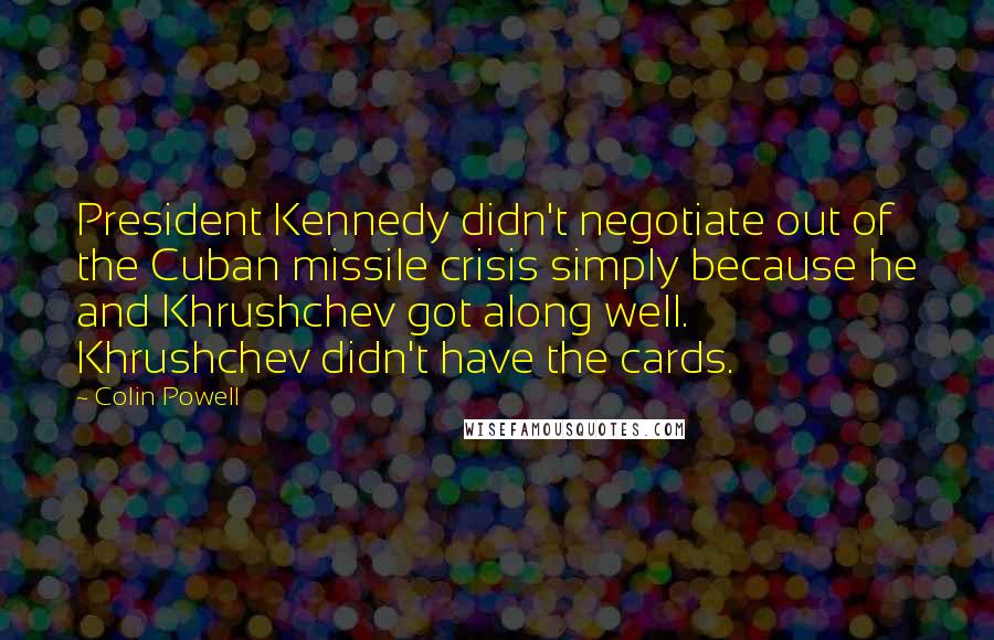 Colin Powell Quotes: President Kennedy didn't negotiate out of the Cuban missile crisis simply because he and Khrushchev got along well. Khrushchev didn't have the cards.