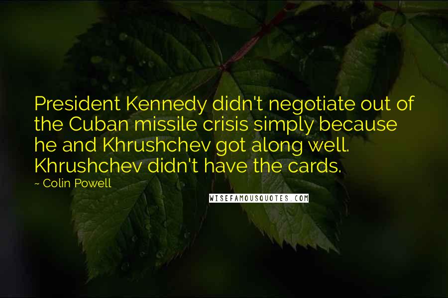 Colin Powell Quotes: President Kennedy didn't negotiate out of the Cuban missile crisis simply because he and Khrushchev got along well. Khrushchev didn't have the cards.