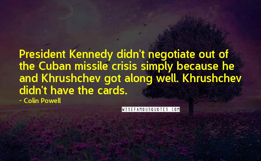 Colin Powell Quotes: President Kennedy didn't negotiate out of the Cuban missile crisis simply because he and Khrushchev got along well. Khrushchev didn't have the cards.