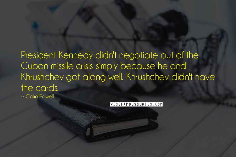 Colin Powell Quotes: President Kennedy didn't negotiate out of the Cuban missile crisis simply because he and Khrushchev got along well. Khrushchev didn't have the cards.