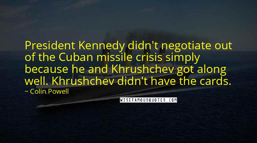 Colin Powell Quotes: President Kennedy didn't negotiate out of the Cuban missile crisis simply because he and Khrushchev got along well. Khrushchev didn't have the cards.