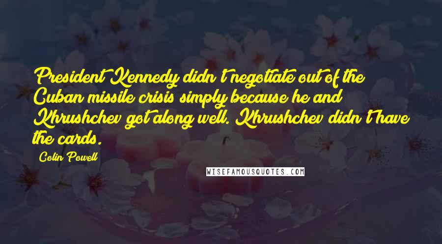 Colin Powell Quotes: President Kennedy didn't negotiate out of the Cuban missile crisis simply because he and Khrushchev got along well. Khrushchev didn't have the cards.