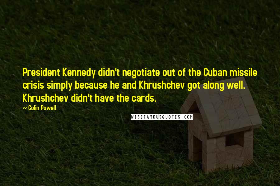 Colin Powell Quotes: President Kennedy didn't negotiate out of the Cuban missile crisis simply because he and Khrushchev got along well. Khrushchev didn't have the cards.