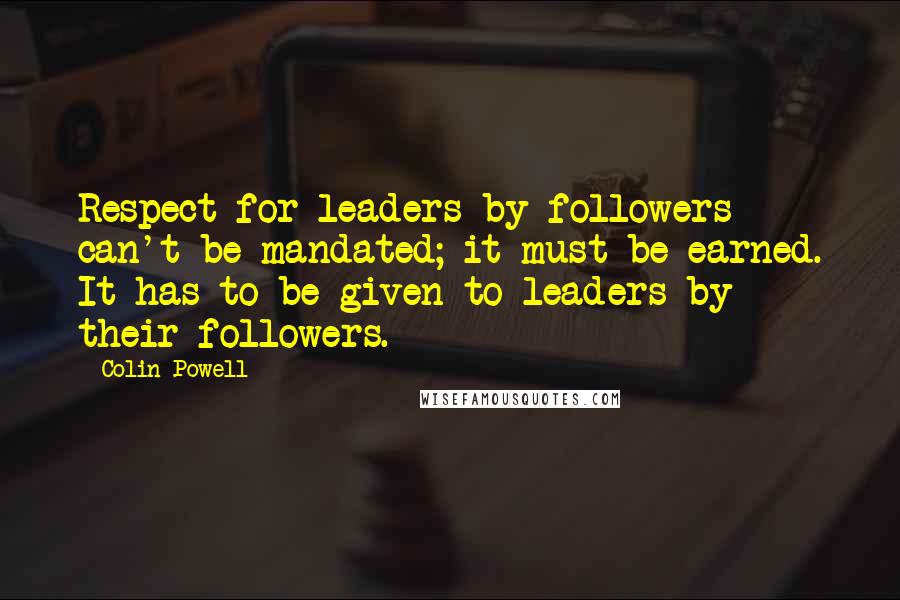 Colin Powell Quotes: Respect for leaders by followers can't be mandated; it must be earned. It has to be given to leaders by their followers.