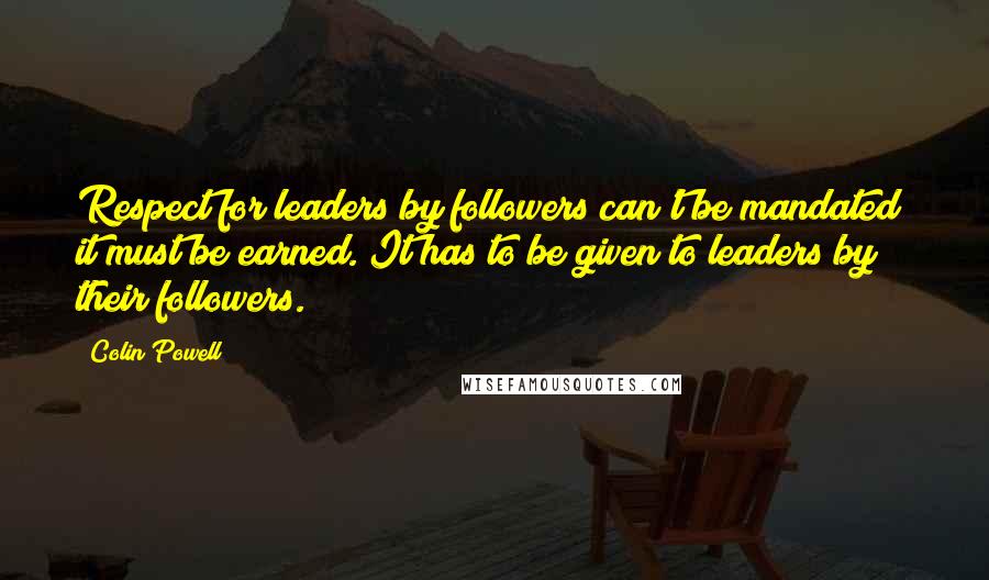 Colin Powell Quotes: Respect for leaders by followers can't be mandated; it must be earned. It has to be given to leaders by their followers.