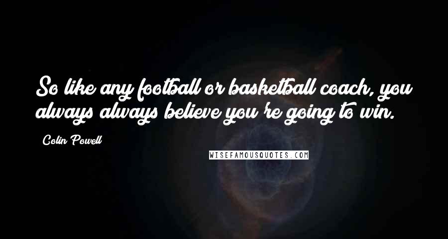 Colin Powell Quotes: So like any football or basketball coach, you always always believe you're going to win.