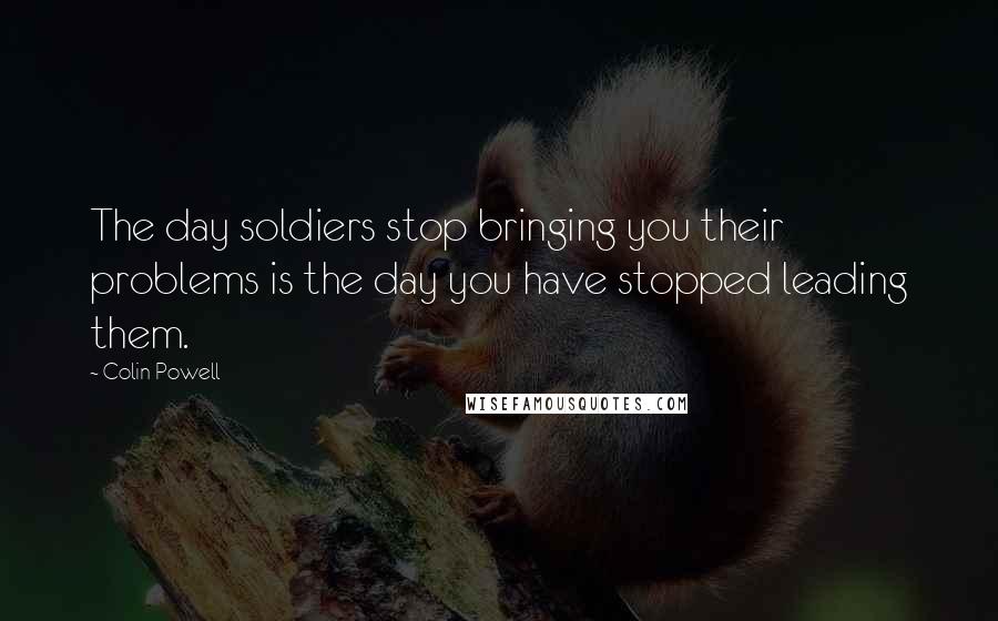 Colin Powell Quotes: The day soldiers stop bringing you their problems is the day you have stopped leading them.