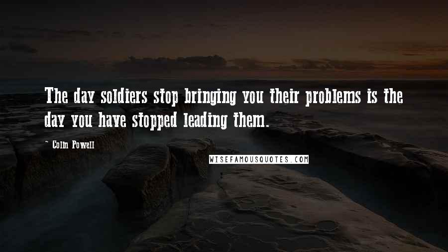 Colin Powell Quotes: The day soldiers stop bringing you their problems is the day you have stopped leading them.