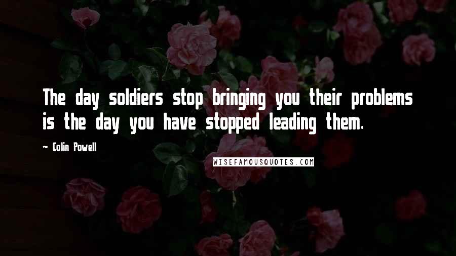 Colin Powell Quotes: The day soldiers stop bringing you their problems is the day you have stopped leading them.