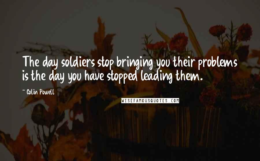 Colin Powell Quotes: The day soldiers stop bringing you their problems is the day you have stopped leading them.