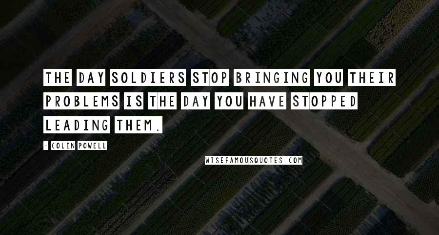 Colin Powell Quotes: The day soldiers stop bringing you their problems is the day you have stopped leading them.