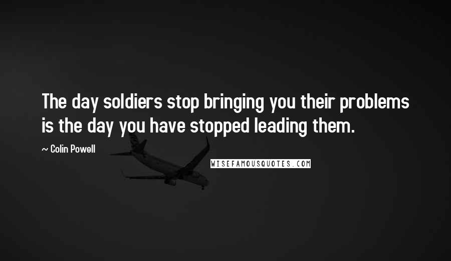 Colin Powell Quotes: The day soldiers stop bringing you their problems is the day you have stopped leading them.