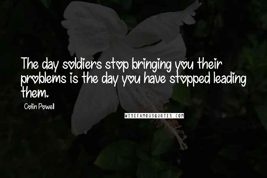 Colin Powell Quotes: The day soldiers stop bringing you their problems is the day you have stopped leading them.