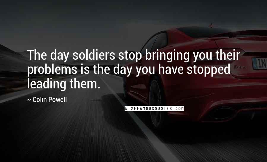 Colin Powell Quotes: The day soldiers stop bringing you their problems is the day you have stopped leading them.