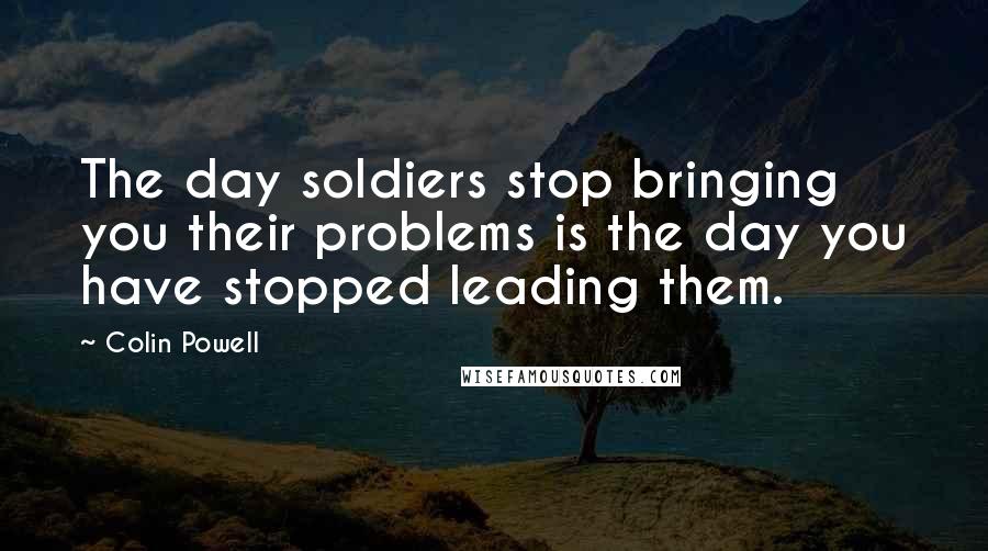 Colin Powell Quotes: The day soldiers stop bringing you their problems is the day you have stopped leading them.