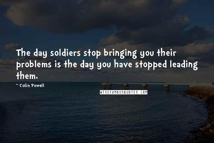 Colin Powell Quotes: The day soldiers stop bringing you their problems is the day you have stopped leading them.