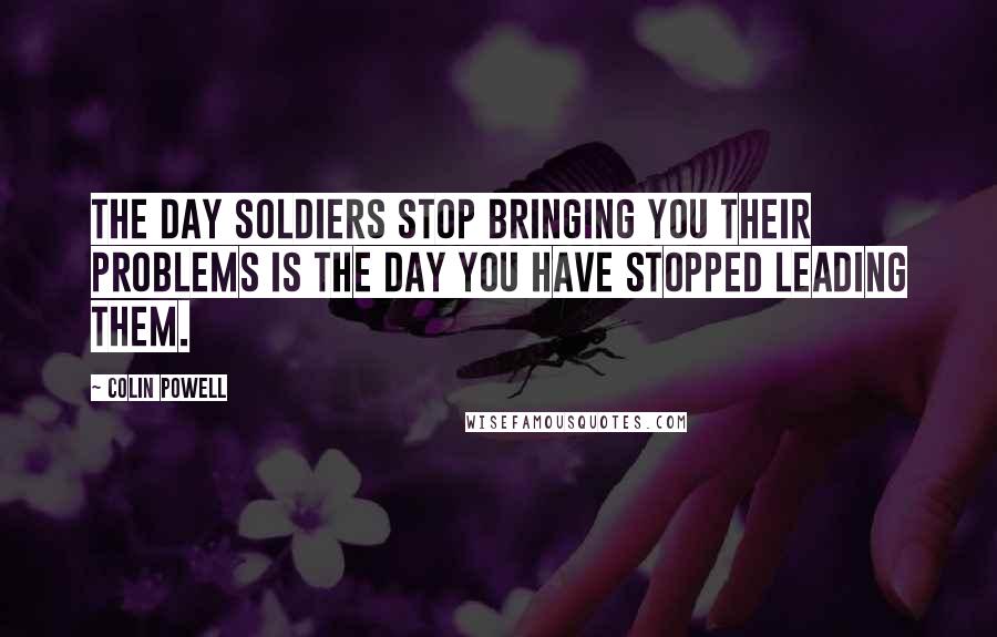 Colin Powell Quotes: The day soldiers stop bringing you their problems is the day you have stopped leading them.