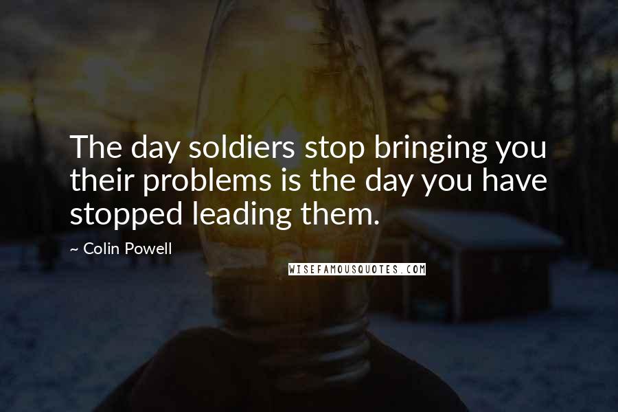 Colin Powell Quotes: The day soldiers stop bringing you their problems is the day you have stopped leading them.