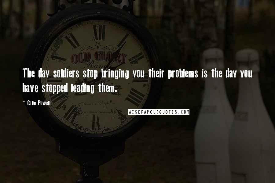 Colin Powell Quotes: The day soldiers stop bringing you their problems is the day you have stopped leading them.