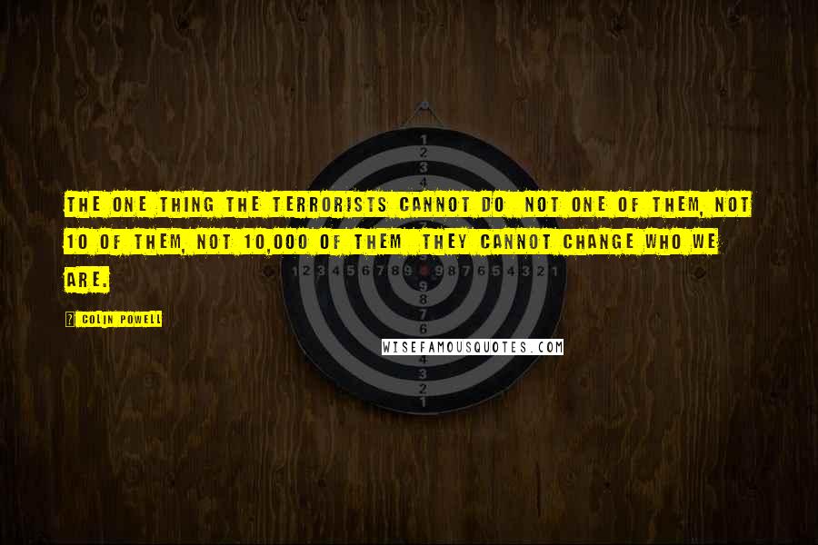 Colin Powell Quotes: The one thing the terrorists cannot do not one of them, not 10 of them, not 10,000 of them they cannot change who we are.