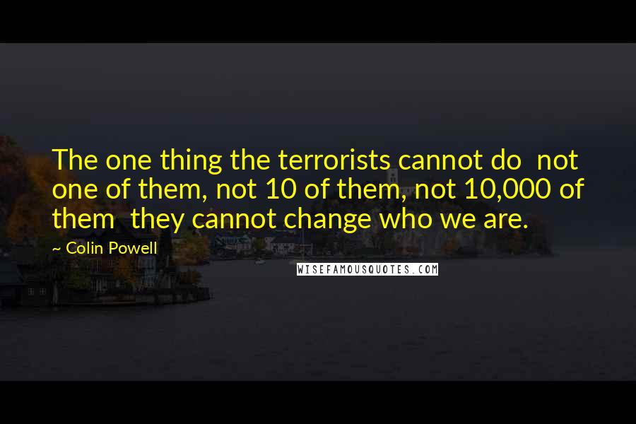Colin Powell Quotes: The one thing the terrorists cannot do not one of them, not 10 of them, not 10,000 of them they cannot change who we are.