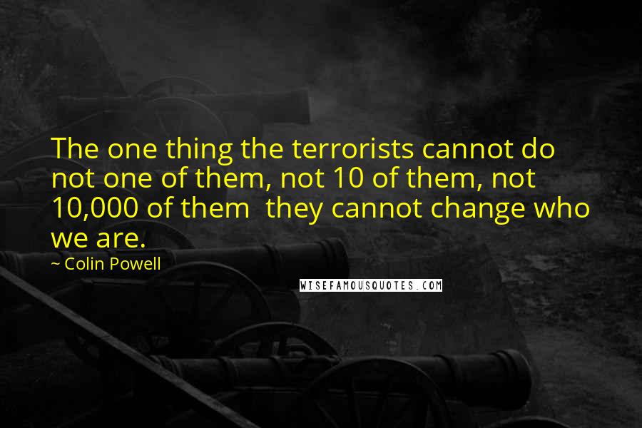 Colin Powell Quotes: The one thing the terrorists cannot do not one of them, not 10 of them, not 10,000 of them they cannot change who we are.