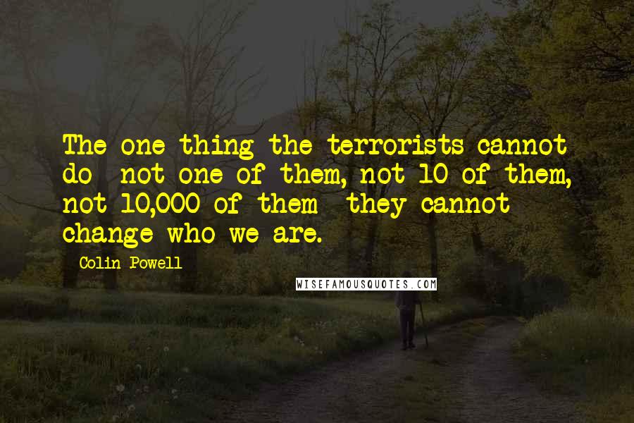 Colin Powell Quotes: The one thing the terrorists cannot do not one of them, not 10 of them, not 10,000 of them they cannot change who we are.