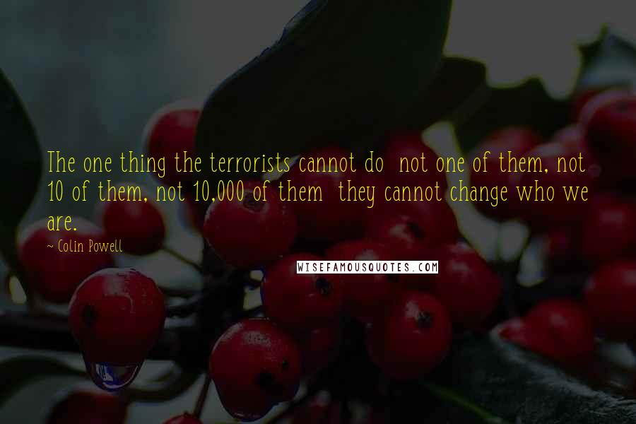 Colin Powell Quotes: The one thing the terrorists cannot do not one of them, not 10 of them, not 10,000 of them they cannot change who we are.