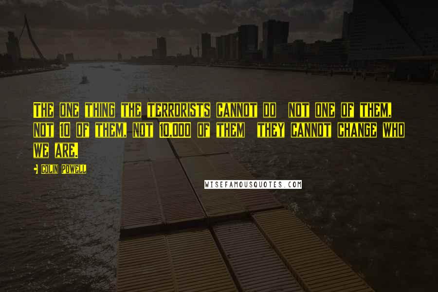 Colin Powell Quotes: The one thing the terrorists cannot do not one of them, not 10 of them, not 10,000 of them they cannot change who we are.