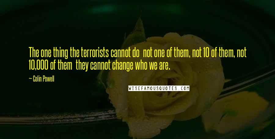 Colin Powell Quotes: The one thing the terrorists cannot do not one of them, not 10 of them, not 10,000 of them they cannot change who we are.