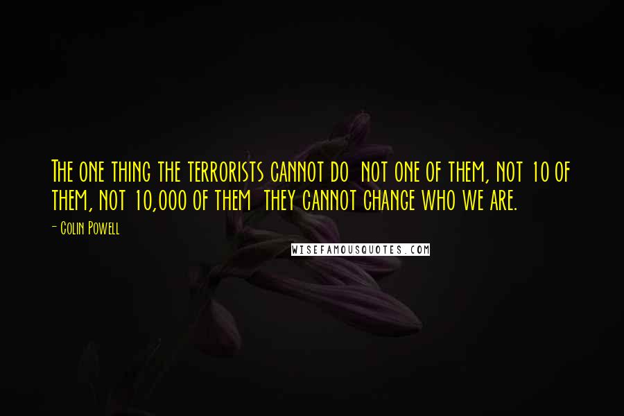Colin Powell Quotes: The one thing the terrorists cannot do not one of them, not 10 of them, not 10,000 of them they cannot change who we are.