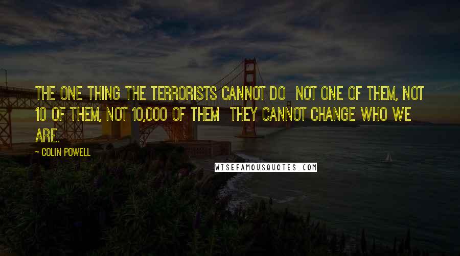 Colin Powell Quotes: The one thing the terrorists cannot do not one of them, not 10 of them, not 10,000 of them they cannot change who we are.