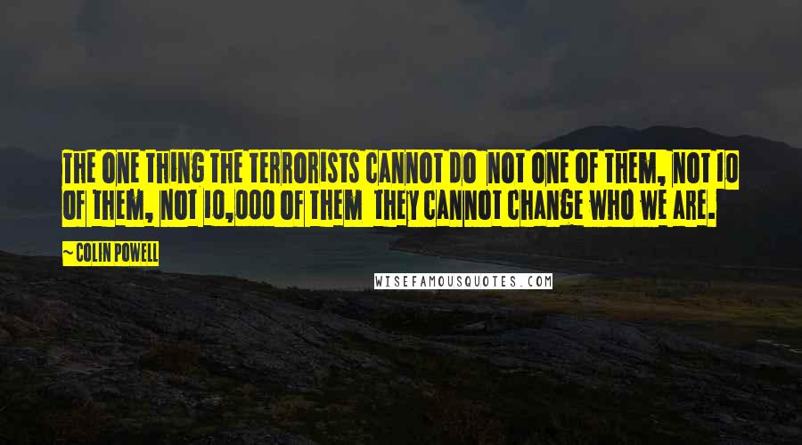 Colin Powell Quotes: The one thing the terrorists cannot do not one of them, not 10 of them, not 10,000 of them they cannot change who we are.