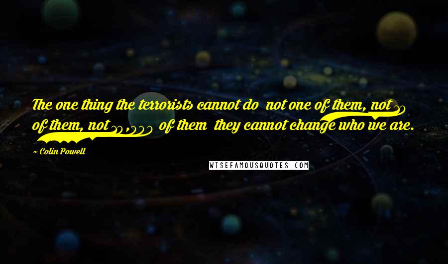 Colin Powell Quotes: The one thing the terrorists cannot do not one of them, not 10 of them, not 10,000 of them they cannot change who we are.