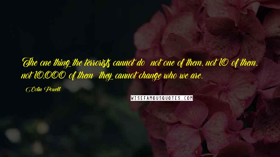 Colin Powell Quotes: The one thing the terrorists cannot do not one of them, not 10 of them, not 10,000 of them they cannot change who we are.