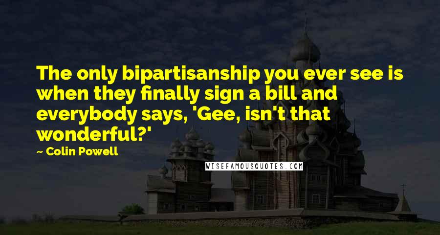 Colin Powell Quotes: The only bipartisanship you ever see is when they finally sign a bill and everybody says, 'Gee, isn't that wonderful?'