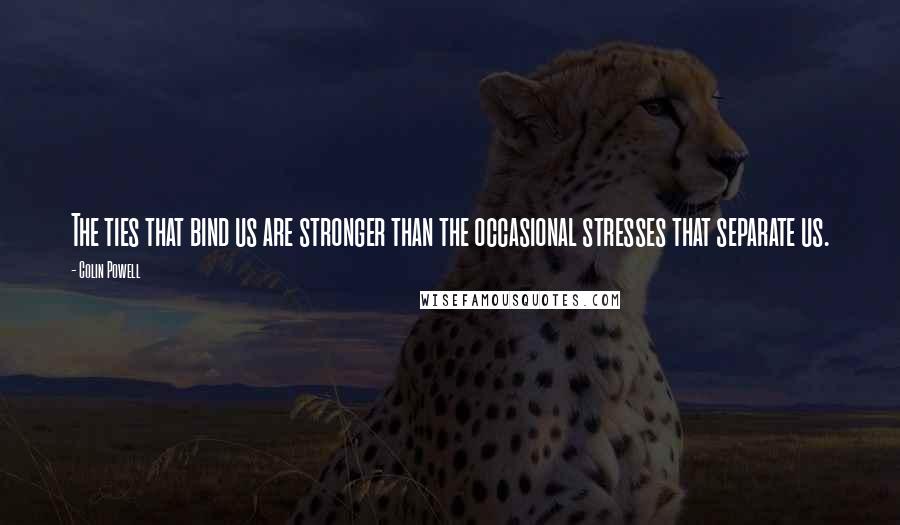 Colin Powell Quotes: The ties that bind us are stronger than the occasional stresses that separate us.