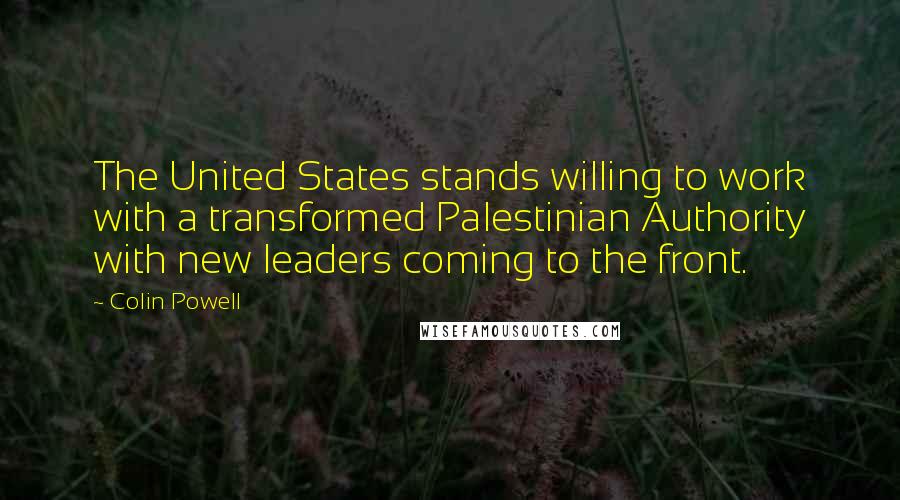 Colin Powell Quotes: The United States stands willing to work with a transformed Palestinian Authority with new leaders coming to the front.