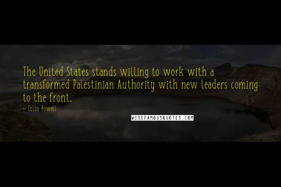 Colin Powell Quotes: The United States stands willing to work with a transformed Palestinian Authority with new leaders coming to the front.