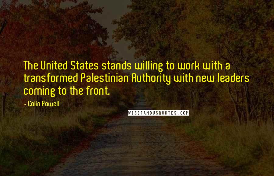 Colin Powell Quotes: The United States stands willing to work with a transformed Palestinian Authority with new leaders coming to the front.