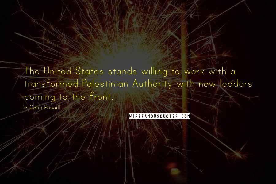 Colin Powell Quotes: The United States stands willing to work with a transformed Palestinian Authority with new leaders coming to the front.