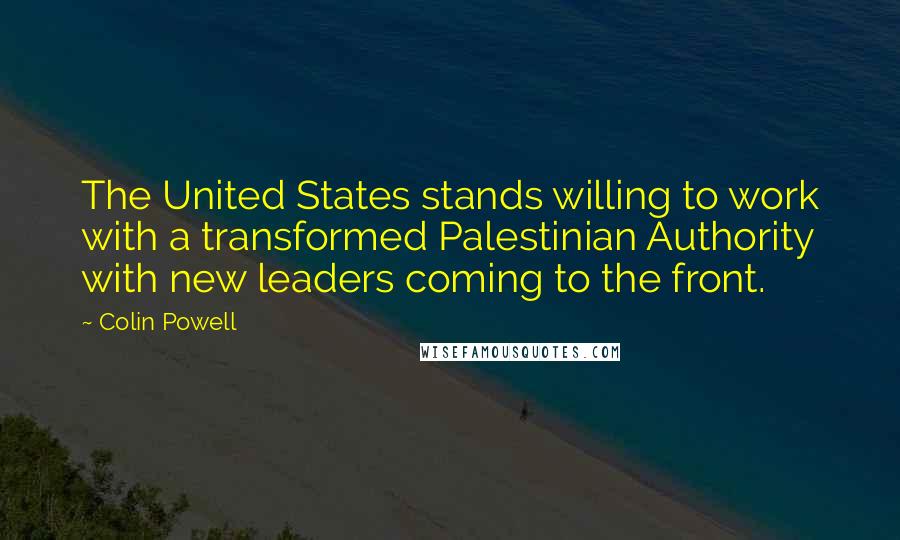 Colin Powell Quotes: The United States stands willing to work with a transformed Palestinian Authority with new leaders coming to the front.