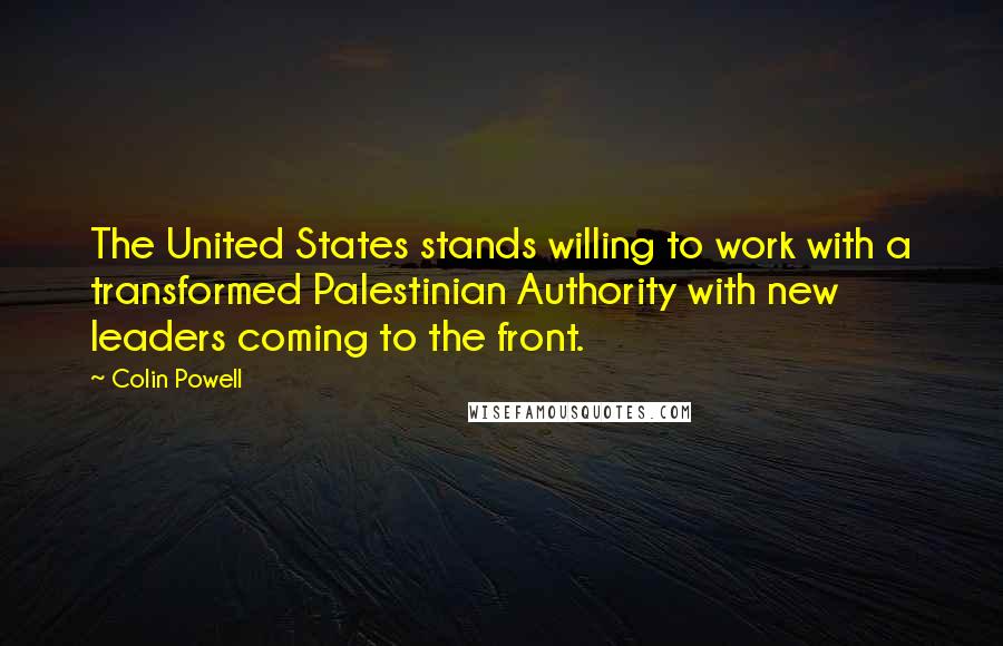 Colin Powell Quotes: The United States stands willing to work with a transformed Palestinian Authority with new leaders coming to the front.