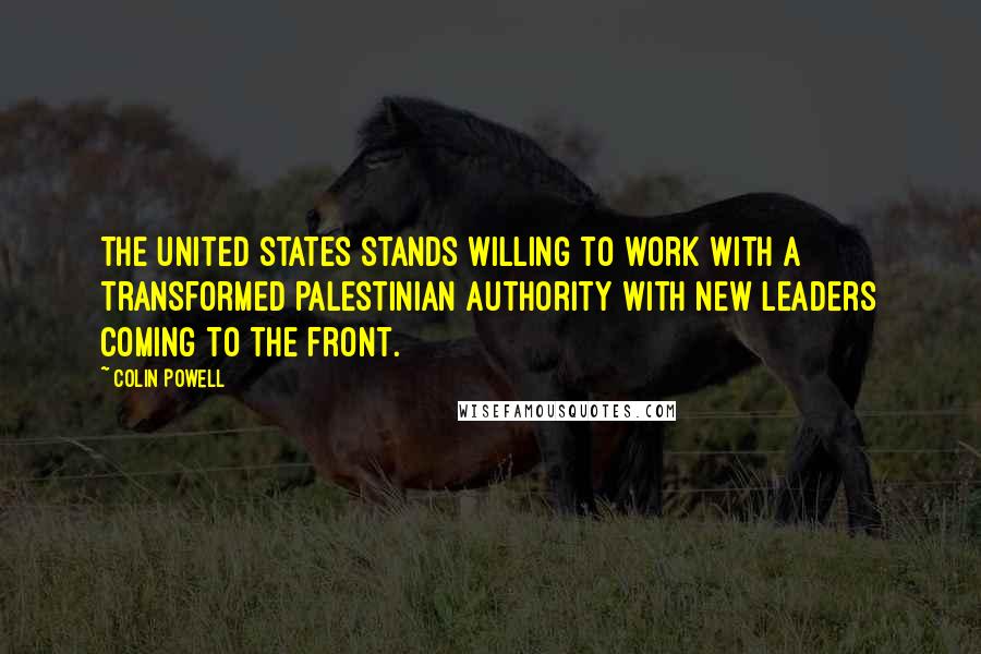 Colin Powell Quotes: The United States stands willing to work with a transformed Palestinian Authority with new leaders coming to the front.